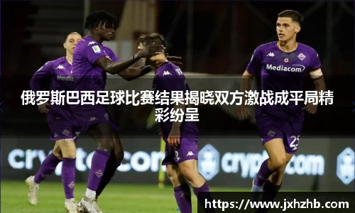 俄罗斯巴西足球比赛结果揭晓双方激战成平局精彩纷呈